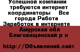 Успешной компании, требуются интернет координаторы! - Все города Работа » Заработок в интернете   . Амурская обл.,Благовещенский р-н